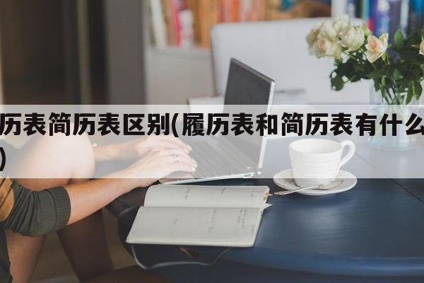 履历表简历表区别(履历表和简历表有什么区别)